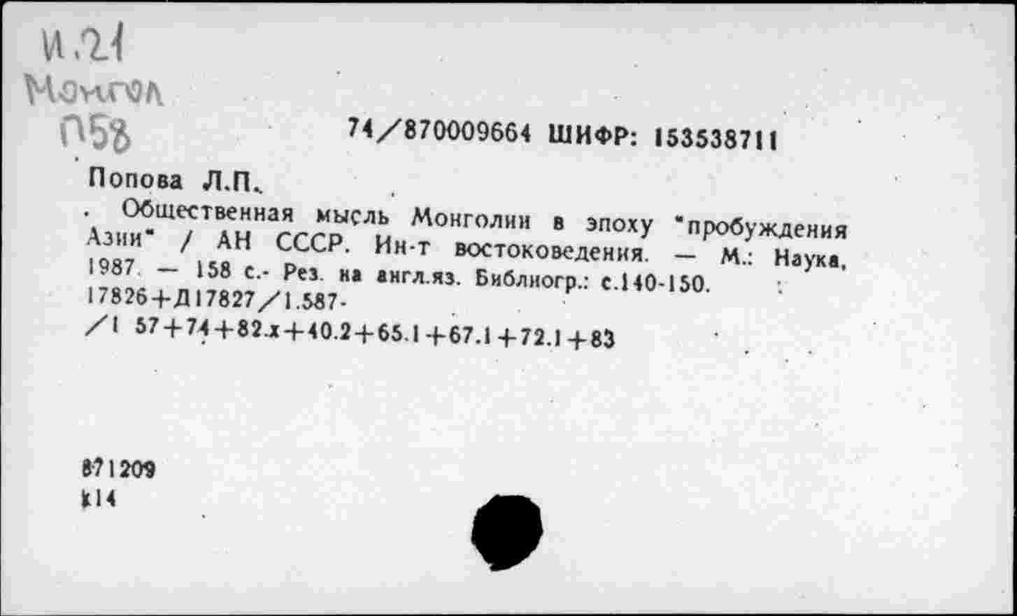 ﻿W/ll
Монгол
пБг	74/870009664 ШИФР: 153538711
Попова Л.П,
. Общественная мысль Монголии в эпоху "пробуждения Азии / АН СССР. Ин-т востоковедения. — М.: Науке. '^87	158 с,- Pes. на аигл.яз. Библногр.: с.140-150
17826+Д 17827/1.587-
/I 57 + 74+82.Х + 40.2 + 65.1 +67.1 4-72.1 +83
871209